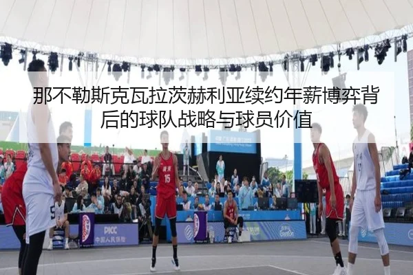 那不勒斯克瓦拉茨赫利亚续约年薪博弈背后的球队战略与球员价值